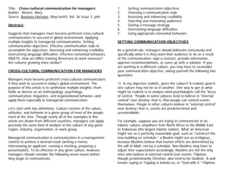 Title: Cross-cultural communication for managers.                   1.     Setting communication objectives
Author: Munter, Mary                                                2.     Choosing a communication style
Source: Business Horizons; May/Jun93, Vol. 36 Issue 3, p69          3.     Assessing and enhancing credibility
                                                                    4.     Selecting and motivating audiences
Abstract:                                                           5.     Setting a message strategy
                                                                    6.     Overcoming language difficulties
Suggests that managers must become proficient cross-cultural        7.     Using appropriate nonverbal behaviors
communicators to succeed in global environment. Applying
multiple insights to managerial communications; Setting             SETTING COMMUNICATION OBJECTIVES
communication objectives; Effective communication style to
accomplish the objectives; Assessing and enhancing credibility;     As a general rule, managers should delineate consciously and
Overcoming language difficulties; Effective nonverbal behaviors.    specifically what it is they want their audience to do as a result
INSETS: How are MNCs training Americans to work overseas?;          of the communication--sign a contract, provide information,
Are cultures growing more similar?                                  approve recommendations, or come up with a solution. If you
                                                                    are working in a different culture, you may have to reconsider
CROSS-CULTURAL COMMUNICATION FOR MANAGERS                           your communication objective, asking yourself the following two
                                                                    questions:
Managers must become proficient cross-cultural communicators
if they wish to succeed in today's global environment. The          1) Is my objective realistic, given the culture? A realistic goal in
purpose of this article is to synthesize multiple insights--from    one culture may not be so in another. One way to get at what
fields as diverse as an anthropology, psychology,                   might be realistic is to analyze what psychologists call the "locus
communication, linguistics, and organizational behavior--and        of control. "People in some cultures tend to believe in "internal
apply them especially to managerial communication.                  control" over destiny--that is, that people can control events
                                                                    themselves. People in other cultures believe in "external control"
Let's start with two definitions. Culture consists of the values,   over destiny--that is, events are predetermined and
attitudes, and behavior in a given group of most of the people      uncontrollable.
most of the time. Though nearly all of the examples in this
article are drawn from different countries, managers can apply      For example, suppose you are trying to communicate in an
precisely the same kind of analysis to the culture of any given     Islamic culture--anywhere from North Africa to the Middle East
region, industry, organization, or work group.                      to Indonesia (the largest Islamic nation). What an American
                                                                    might see as a perfectly reasonable goal, such as "construct the
Managerial communication is communication in a management           new building on schedule," a Muslim might see as irreligious,
context to achieve a desired result (writing a memo,                because Muslims believe that human efforts are determined by
interviewing an applicant, running a meeting, preparing a           the will of Allah, not by a schedule. Non-Muslims may have to
presentation). To be effective in any given culture, however,       adjust their expectations accordingly. Muslims are not the only
managers should consider the following seven issues before          ones who believe in external control over events: Filipinos,
they begin to communicate:                                          though predominantly Christian, also tend to be fatalistic. A well
                                                                    known saying in Tagalog is bahala na, or "God wills it." Filipinos
 
