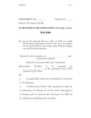 BAI09R08                                                   S.L.C.




AMENDMENT NO.llll                           Calendar No.lll
Purpose: To improve the bill.

IN THE SENATE OF THE UNITED STATES—111th Cong., 1st Sess.


                           H. R. 3590



To amend the Internal Revenue Code of 1986 to modify
    the first-time homebuyers credit in the case of members
    of the Armed Forces and certain other Federal employ-
    ees, and for other purposes.


 Referred to the Committee on llllllllll and
                   ordered to be printed
           Ordered to lie on the table and to be printed
AMENDMENT      intended to be proposed by
   llllllllll to the amendment (No. 2786)
   proposed by Mr. REID
Viz:
 1         On page 2074, strike lines 22 through 25, and insert
 2 the following:
 3         (f) EFFECTIVE DATE.—The amendments made by
 4 subsections (a) through (d) of this section shall apply to
 5 amounts paid or incurred after December 31, 2008, in
 6 taxable years beginning after such date.
 