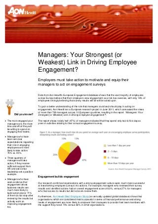 Managers: Your Strongest (or
                              Weakest) Link in Driving Employee
                              Engagement?
                              Employers must take action to motivate and equip their
                              managers to act on engagement surveys

                              Data from Aon Hewitt's European Engagement database shows that the vast majority of employees
                              across Europe believe that their employers view engagement as a tick box exercise, with only 18% of
                              employees strongly believing that survey results will be will be acted upon.

                              To gain a better understanding of the role that managers could and should play in acting on
                              engagement, Aon Hewitt ran a European research project in June 2011, which canvassed the views
                              of more than 700 managers across 10 European countries, resulting in the report “Managers: Your
         Did you know?        Strongest (or Weakest) Link in Driving Employee Engagement?”.

 The more engaged your       The report shows nearly half (47%) of managers indicated that they spend only two to five days a
  managers are, the more      year on activities relating to their annual engagement survey.
  time and effort they will
  be willing to spend on
  engaging their teams;
 Managers who have
  been set clear
  expectatations regarding
  their role in engaging
  employees are more
  likely to take action:
  75% vs. 45%.
 Three-quarters of
  managers will take
  action, if they receive
  sufficient support from
  HR and see senior
  leadership set a positive
  example.
                              Engagement builds engagement
 Managers who have
  seen evidence that          Our research confirmed organisations with a strong engagement culture were much more successful
  engagement drives           at transforming employee surveys into actions. For example, managers who reviewed their survey
  business results are        results and identified actions had an overall engagement score of 63%, versus 27% for managers
  much more likely to         who had access to results but did not even review them.
  build action plans: 71%
  of them do not stop after   Furthermore, Aon Hewitt Best Employers Study (an annually updated global database) shows that
  reviewing the results but   organisations which are considered most successful in terms of financial performance and strong
  actively work on            levels of engagement are more likely to empower their managers to provide their team members with
  improving engagement        the support they need: 75% versus 60% in other organisations.
  too.
 