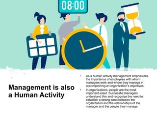 Management is also
a Human Activity
• As a human activity management emphasizes
the importance of employees with whom
managers work and whom they manage in
accomplishing an organization’s objectives.
• In organizations, people are the most
important asset. Successful managers
understand this and recognize the need to
establish a strong bond between the
organization and the relationships of the
manager and the people they manage.
 