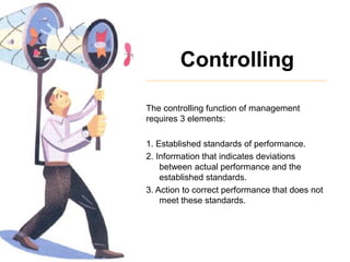 Controlling
The controlling function of management
requires 3 elements:
1. Established standards of performance.
2. Information that indicates deviations
between actual performance and the
established standards.
3. Action to correct performance that does not
meet these standards.
 