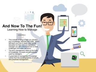 And Now To The Fun!
Learning How to Manage
• This module is trying to help you develop
your knowledge, attitudes and skills. And it
will teach you how to apply your formal
education so that once you become a
manager you will understand how to face
challenges and make decisions.
• The term management refers to the body
of knowledge, concepts and procedures
used by managers.
• A great deal of management knowledge
comes from the autobiographies of people
who practiced management.
 