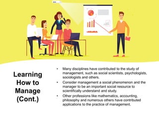 Learning
How to
Manage
(Cont.)
• Many disciplines have contributed to the study of
management, such as social scientists, psychologists,
sociologists and others.
• Consider management a social phenomenon and the
manager to be an important social resource to
scientifically understand and study.
• Other professions like mathematics, accounting,
philosophy and numerous others have contributed
applications to the practice of management.
 