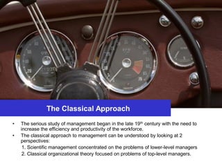 The Classical Approach
• The serious study of management began in the late 19th century with the need to
increase the efficiency and productivity of the workforce.
• The classical approach to management can be understood by looking at 2
perspectives:
1. Scientific management concentrated on the problems of lower-level managers
2. Classical organizational theory focused on problems of top-level managers.
 
