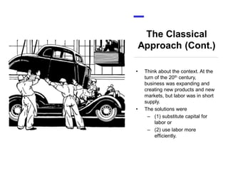 The Classical
Approach (Cont.)
• Think about the context. At the
turn of the 20th century,
business was expanding and
creating new products and new
markets, but labor was in short
supply.
• The solutions were
– (1) substitute capital for
labor or
– (2) use labor more
efficiently.
 