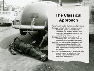 Taylor’s work lead to the following 4 principles:
Principle 1. Study the way workers perform
their tasks, gather all the informal
knowledge that workers possess, and
experiment with ways to improves the
performance of tasks.
Principle 2. Codify the new methods of
performing tasks into written rules and
standard operating procedures (sops).
Principle 3. Carefully select workers so that
they possess skills and abilities that
match the needs of the task and train
them to perform according to rules and
procedures.
Principle 4. Establish a fair or acceptable level
of performance for a task and then
develop a pay system that awards
acceptable performance.
The Classical
Approach
 
