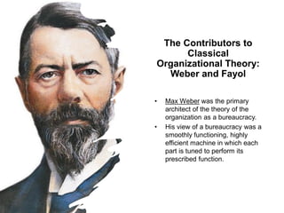 The Contributors to
Classical
Organizational Theory:
Weber and Fayol
• Max Weber was the primary
architect of the theory of the
organization as a bureaucracy.
• His view of a bureaucracy was a
smoothly functioning, highly
efficient machine in which each
part is tuned to perform its
prescribed function.
 