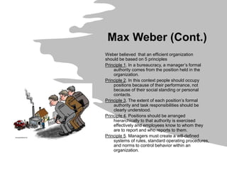 Max Weber (Cont.)
Weber believed that an efficient organization
should be based on 5 principles
Principle 1. In a bureaucracy, a manager’s formal
authority comes from the position held in the
organization.
Principle 2. In this context people should occupy
positions because of their performance, not
because of their social standing or personal
contacts.
Principle 3. The extent of each position’s formal
authority and task responsibilities should be
clearly understood.
Principle 4. Positions should be arranged
hierarchically to that authority is exercised
effectively and employees know to whom they
are to report and who reports to them.
Principle 5. Managers must create a will-defined
systems of rules, standard operating procedures,
and norms to control behavior within an
organization.
 