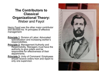 The Contributors to
Classical
Organizational Theory:
Weber and Fayol
Henry Fayol was the other major contributor
and devised his 14 principles of effective
management:
Principle 1. Division of Labor: Advocated
specialization and increasing worker’s
responsibilities.
Principle 2. Management Authority and
Responsibility: Managers must have the
authority to give orders and be
responsible for effectiveness of their
departments.
Principle 3. Unity of Command: Employees
should receive orders from and report to
only one supervisor.
 