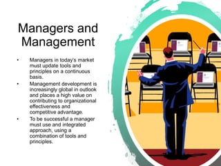 Managers and
Management
• Managers in today’s market
must update tools and
principles on a continuous
basis.
• Management development is
increasingly global in outlook
and places a high value on
contributing to organizational
effectiveness and
competitive advantage.
• To be successful a manager
must use and integrated
approach, using a
combination of tools and
principles.
 