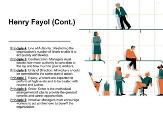 Henry Fayol (Cont.)
Principle 4. Line of Authority: Restricting the
organization’s number of levels enable it to
act quickly and flexibly.
Principle 5. Centralization: Managers must
decide how much authority to centralize at
the top and how much to give to workers.
Principle 6. Unity of Direction: All workers should
be committed to the same plan of action.
Principle 7. Equity: Workers are expected to
perform at high levels and to be treated with
respect and justice.
Principle 8. Order: Order is the methodical
arrangement of jobs to provide the greatest
benefits and career opportunities.
Principle 9. Initiative: Managers must encourage
workers to act on their own to benefit the
organization.
 