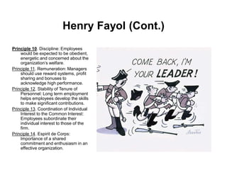 Henry Fayol (Cont.)
Principle 10. Discipline: Employees
would be expected to be obedient,
energetic and concerned about the
organization’s welfare.
Principle 11. Remuneration: Managers
should use reward systems, profit
sharing and bonuses to
acknowledge high performance.
Principle 12. Stability of Tenure of
Personnel: Long term employment
helps employees develop the skills
to make significant contributions.
Principle 13. Coordination of Individual
Interest to the Common Interest:
Employees subordinate their
individual interest to those of the
firm.
Principle 14. Espirit de Corps:
Importance of a shared
commitment and enthusiasm in an
effective organization.
 