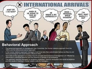 Behavioral Approach
• The behavioral approach to management has 2 branches: the Human relations approach from the
1950’s and the behavioral science approach.
• In the human relations approach managers must know why their subordinated behave as they do and
what psychological and social factors influence them.
• Advocates of this approach try to show how the process and functions of management are affected by
differences in individual behavior and the influence of groups in the workplace.
• This approach requires managers to recognize employees’ need for recognition and social acceptance
and this results in training in human relation skills for managers.
 