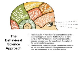 The
Behavioral
Science
Approach
• The individuals in the behavioral science branch of the
behavioral approach believe that the human is more
complex than the “economic man” description of the
classical approach and the “social man” description of
the human relations approach.
• The behavioral science approach concentrates more on
the nature of work itself and the degree to which it can
fulfill the human need to use skills and abilities.
 