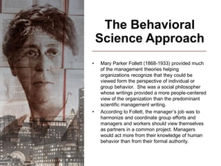 The Behavioral
Science Approach
• Mary Parker Follett (1868-1933) provided much
of the management theories helping
organizations recognize that they could be
viewed form the perspective of individual or
group behavior. She was a social philosopher
whose writings provided a more people-centered
view of the organization than the predominant
scientific management writing.
• According to Follett, the manager’s job was to
harmonize and coordinate group efforts and
managers and workers should view themselves
as partners in a common project. Managers
would act more from their knowledge of human
behavior than from their formal authority.
 