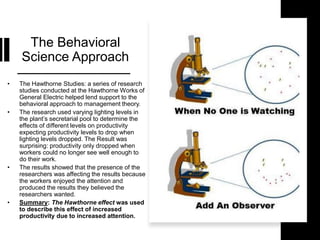 The Behavioral
Science Approach
• The Hawthorne Studies: a series of research
studies conducted at the Hawthorne Works of
General Electric helped lend support to the
behavioral approach to management theory.
• The research used varying lighting levels in
the plant’s secretarial pool to determine the
effects of different levels on productivity
expecting productivity levels to drop when
lighting levels dropped. The Result was
surprising: productivity only dropped when
workers could no longer see well enough to
do their work.
• The results showed that the presence of the
researchers was affecting the results because
the workers enjoyed the attention and
produced the results they believed the
researchers wanted.
• Summary: The Hawthorne effect was used
to describe this effect of increased
productivity due to increased attention.
 