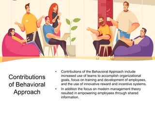 Contributions
of Behavioral
Approach
• Contributions of the Behavioral Approach include
increased use of teams to accomplish organizational
goals, focus on training and development of employees,
and the use of innovative reward and incentive systems.
• In addition the focus on modern management theory
resulted in empowering employees through shared
information.
 