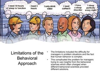 Limitations of the
Behavioral
Approach
• The limitations included the difficulty for
managers in problem situations and the fact
that human behavior is complex.
• This complicated the problem for managers
trying to use insights from the behavioral
sciences which often changed when
different behavioral scientists provided
different solutions.
 