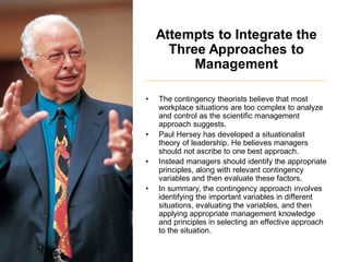 Attempts to Integrate the
Three Approaches to
Management
• The contingency theorists believe that most
workplace situations are too complex to analyze
and control as the scientific management
approach suggests.
• Paul Hersey has developed a situationalist
theory of leadership. He believes managers
should not ascribe to one best approach.
• Instead managers should identify the appropriate
principles, along with relevant contingency
variables and then evaluate these factors.
• In summary, the contingency approach involves
identifying the important variables in different
situations, evaluating the variables, and then
applying appropriate management knowledge
and principles in selecting an effective approach
to the situation.
 