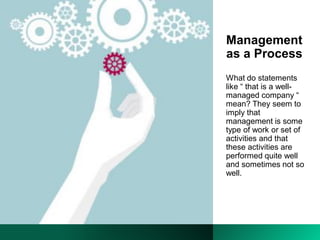 Management
as a Process
What do statements
like “ that is a well-
managed company “
mean? They seem to
imply that
management is some
type of work or set of
activities and that
these activities are
performed quite well
and sometimes not so
well.
 