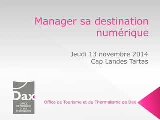 Manager sa destination 
numérique 
Jeudi 13 novembre 2014 
Cap Landes Tartas 
Office de Tourisme et du Thermalisme de Dax 
 