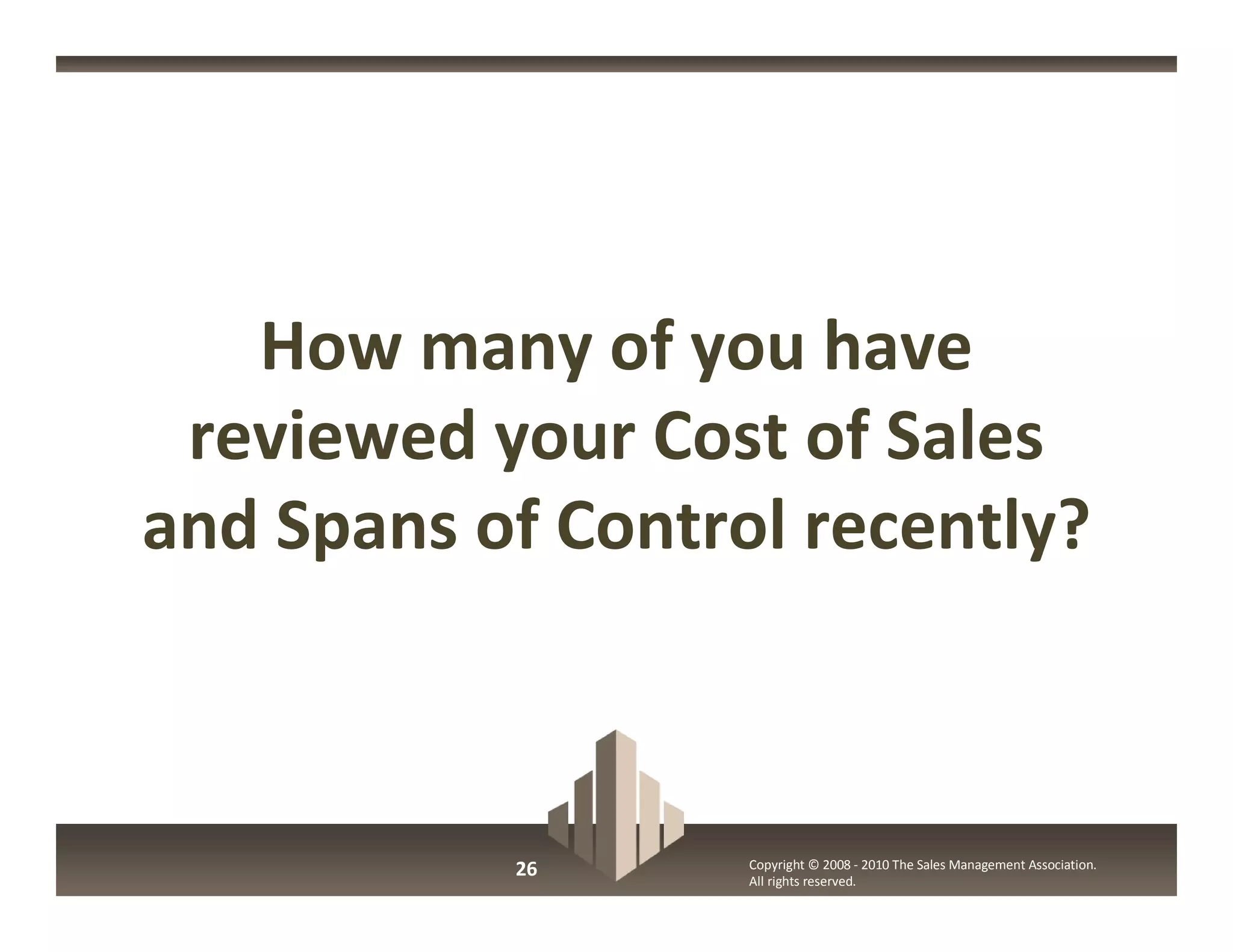 How many of you have
 reviewed your Cost of Sales
and Spans of Control recently?



           26      Copyright © 2008 - 2010 The Sales Management Association.
                   All rights reserved.
 