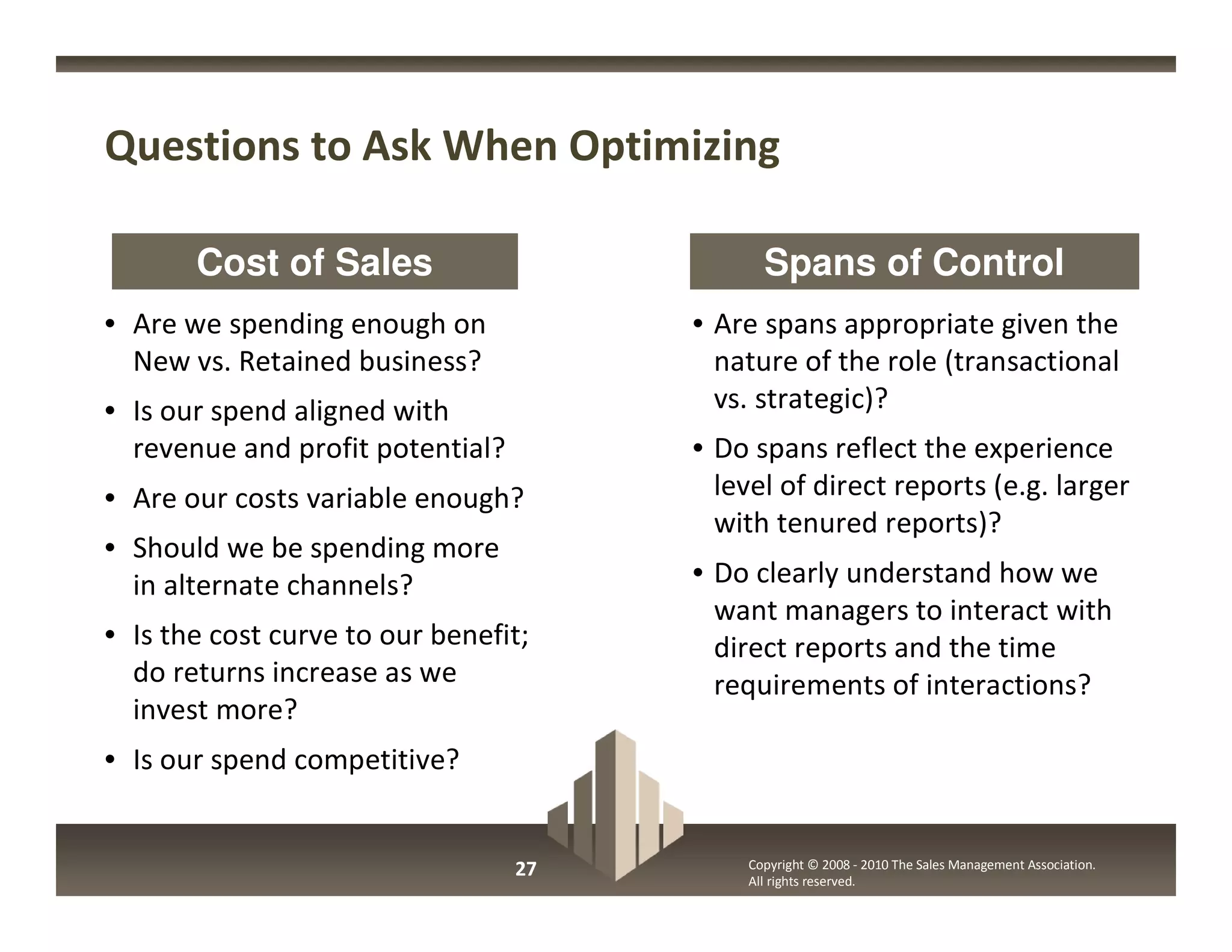 Questions to Ask When Optimizing

       Cost of Sales                         Spans of Control
• Are we spending enough on            • Are spans appropriate given the
  New vs. Retained business?             nature of the role (transactional
• Is our spend aligned with              vs. strategic)?
  revenue and profit potential?        • Do spans reflect the experience
• Are our costs variable enough?         level of direct reports (e.g. larger
                                         with tenured reports)?
• Should we be spending more
  in alternate channels?               • Do clearly understand how we
                                         want managers to interact with
• Is the cost curve to our benefit;      direct reports and the time
  do returns increase as we              requirements of interactions?
  invest more?
• Is our spend competitive?


                                  27       Copyright © 2008 - 2010 The Sales Management Association.
                                           All rights reserved.
 