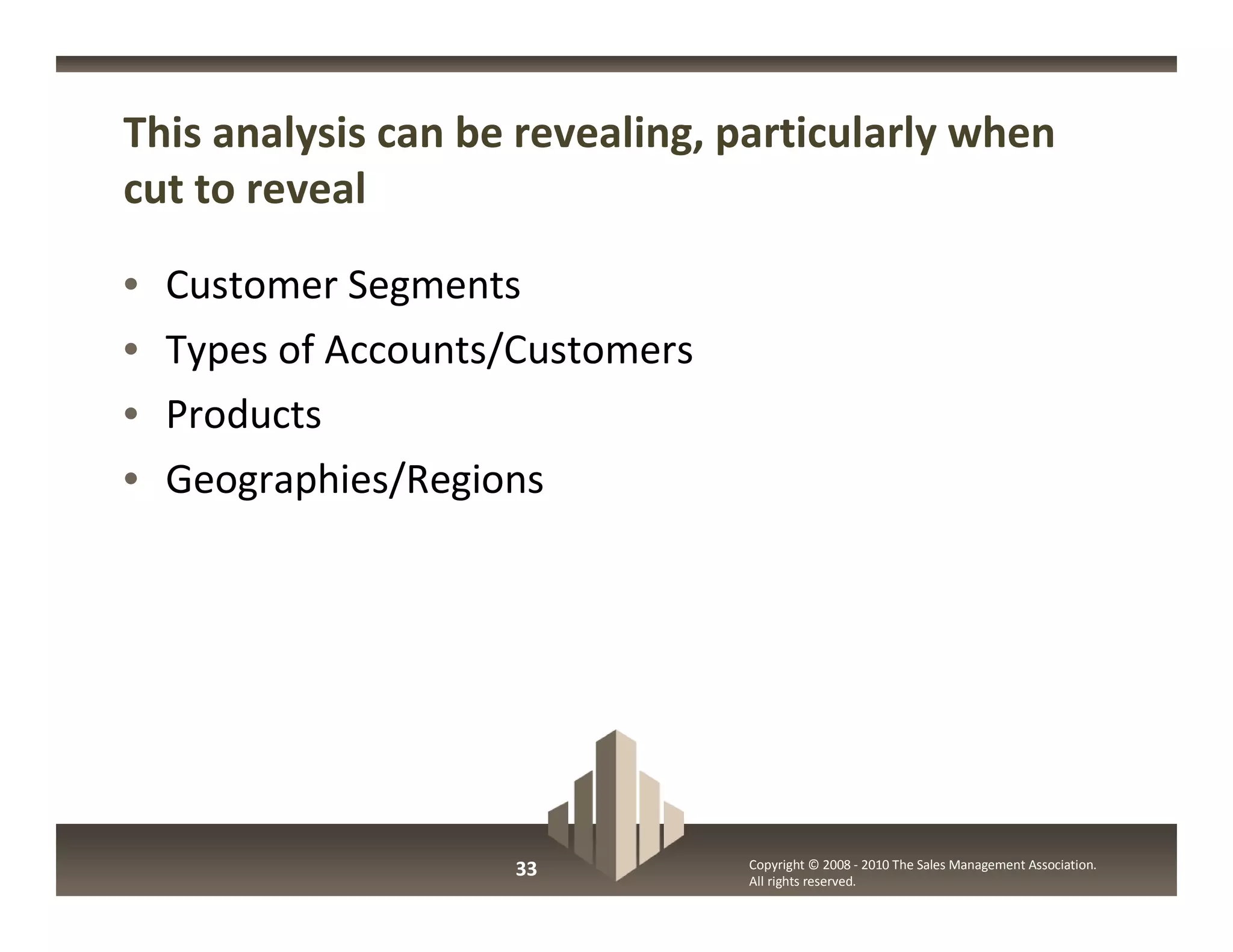 This analysis can be revealing, particularly when
cut to reveal

•   Customer Segments
•   Types of Accounts/Customers
•   Products
•   Geographies/Regions




                     33           Copyright © 2008 - 2010 The Sales Management Association.
                                  All rights reserved.
 