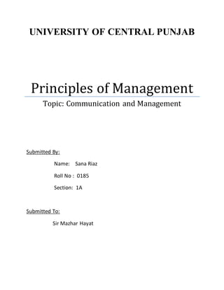 UNIVERSITY OF CENTRAL PUNJAB 
Principles of Management 
Topic: Communication and Management 
Submitted By: 
Name: Sana Riaz 
Roll No : 0185 
Section: 1A 
Submitted To: 
Sir Mazhar Hayat 
 