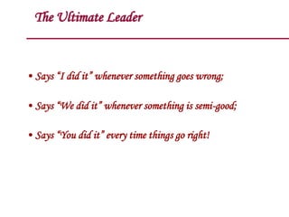 The Ultimate Leader
• Says “I did it” whenever something goes wrong;
• Says “We did it” whenever something is semi-good;
• Says “You did it” every time things go right!
 