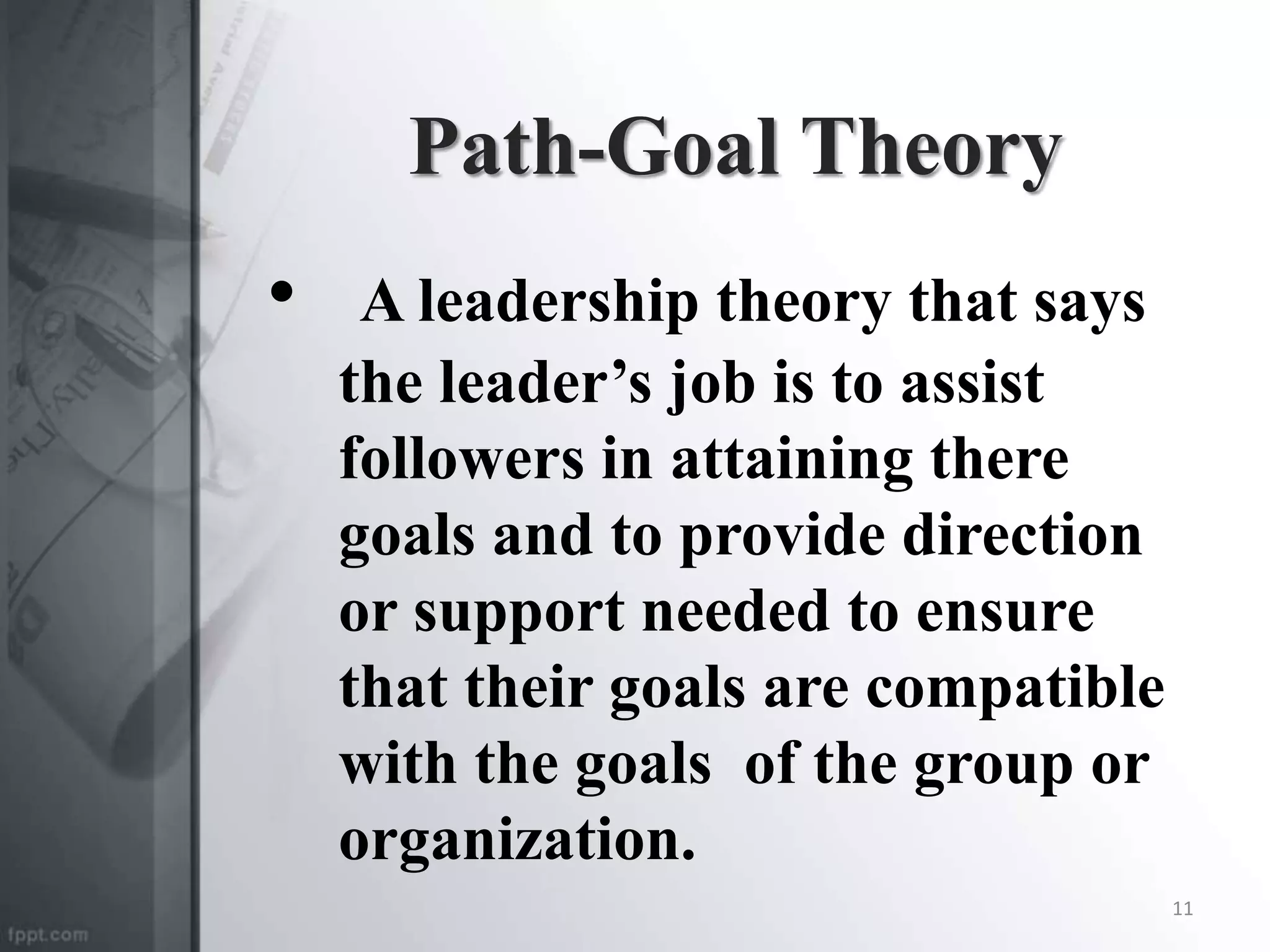 Path-Goal Theory
• A leadership theory that says
the leader’s job is to assist
followers in attaining there
goals and to provide direction
or support needed to ensure
that their goals are compatible
with the goals of the group or
organization.
11
 