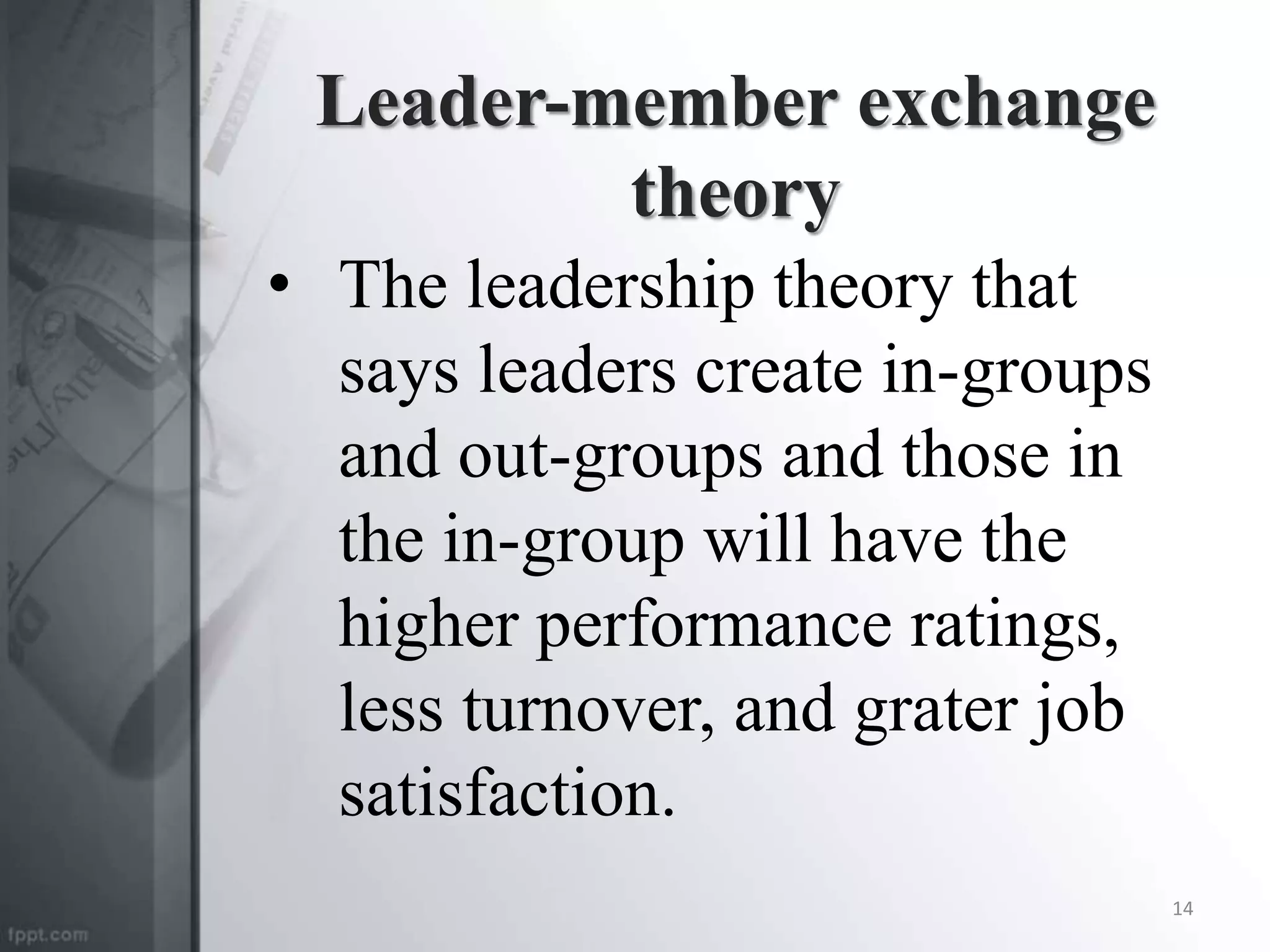 Leader-member exchange
theory
• The leadership theory that
says leaders create in-groups
and out-groups and those in
the in-group will have the
higher performance ratings,
less turnover, and grater job
satisfaction.
14
 