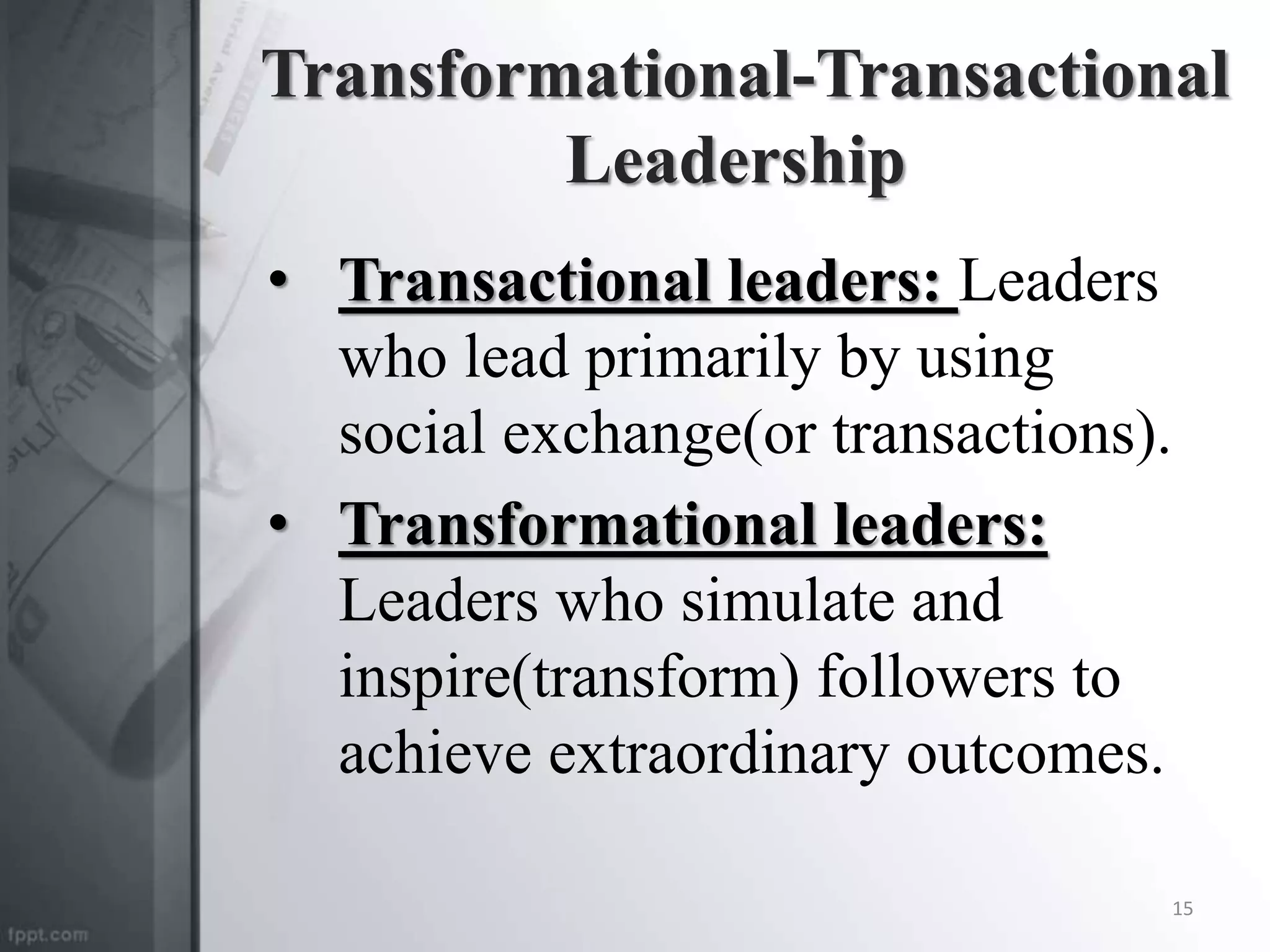 Transformational-Transactional
Leadership
• Transactional leaders: Leaders
who lead primarily by using
social exchange(or transactions).
• Transformational leaders:
Leaders who simulate and
inspire(transform) followers to
achieve extraordinary outcomes.
15
 