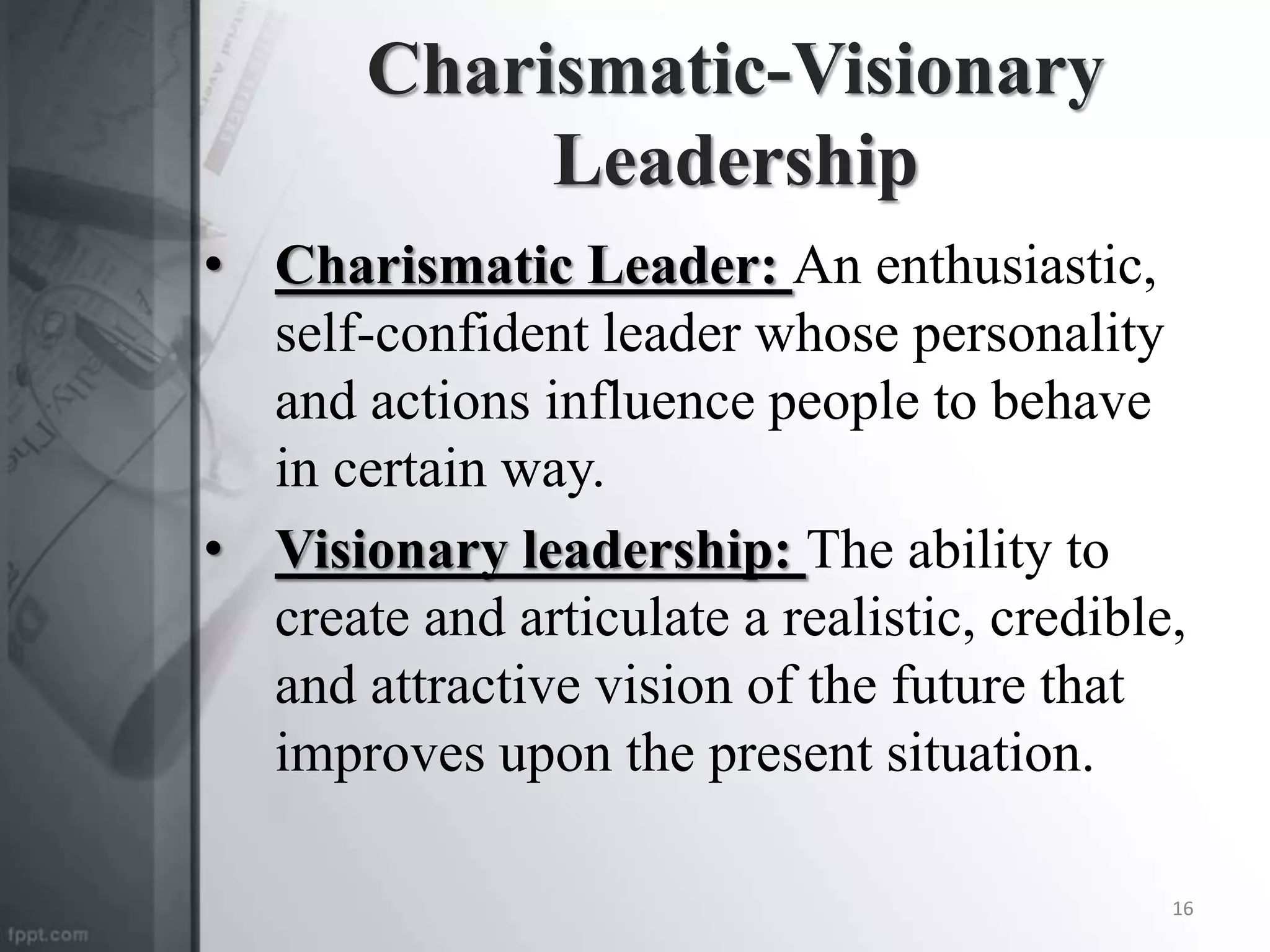 Charismatic-Visionary
Leadership
• Charismatic Leader: An enthusiastic,
self-confident leader whose personality
and actions influence people to behave
in certain way.
• Visionary leadership: The ability to
create and articulate a realistic, credible,
and attractive vision of the future that
improves upon the present situation.
16
 