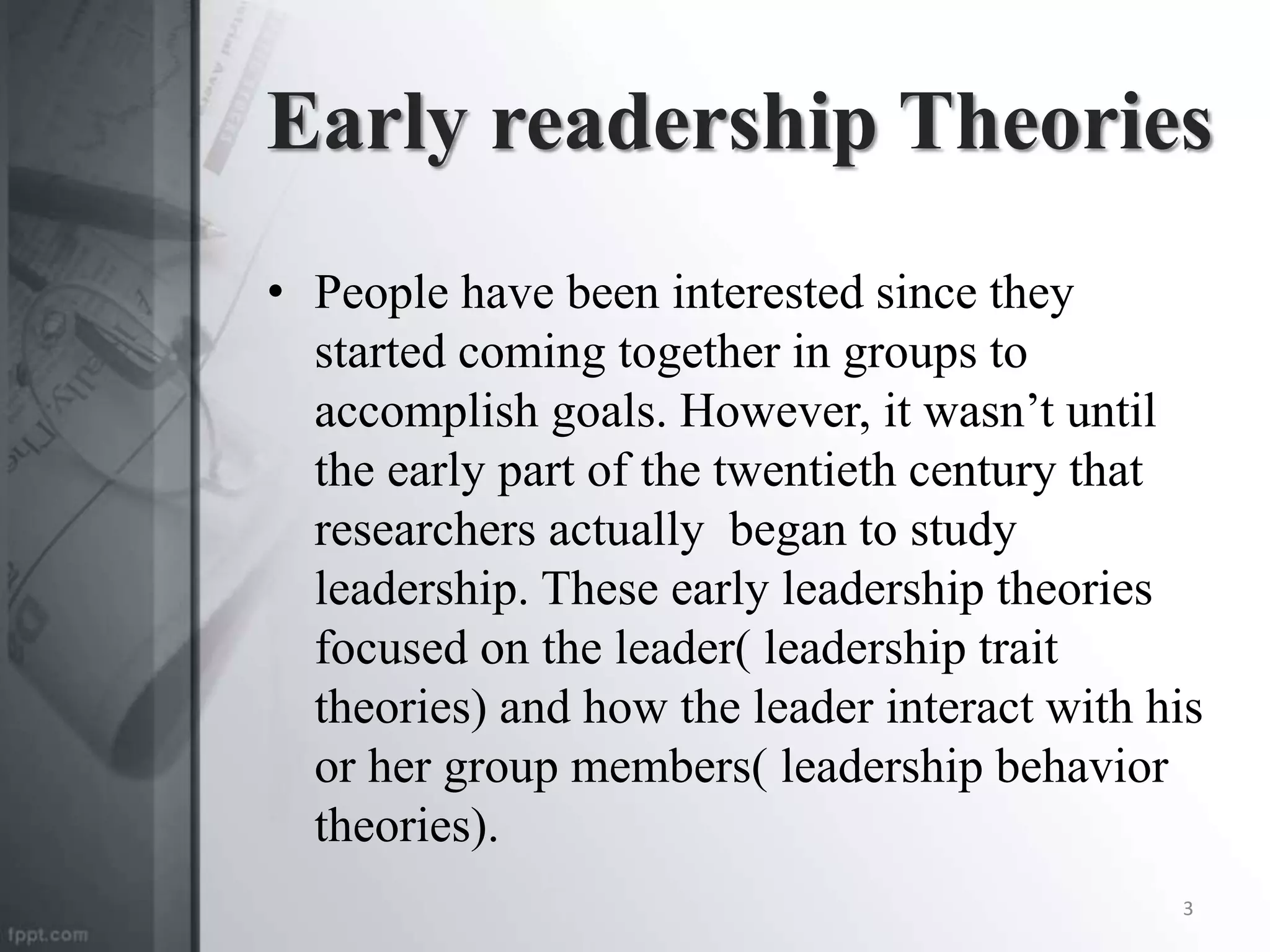 Early readership Theories
• People have been interested since they
started coming together in groups to
accomplish goals. However, it wasn’t until
the early part of the twentieth century that
researchers actually began to study
leadership. These early leadership theories
focused on the leader( leadership trait
theories) and how the leader interact with his
or her group members( leadership behavior
theories).
3
 