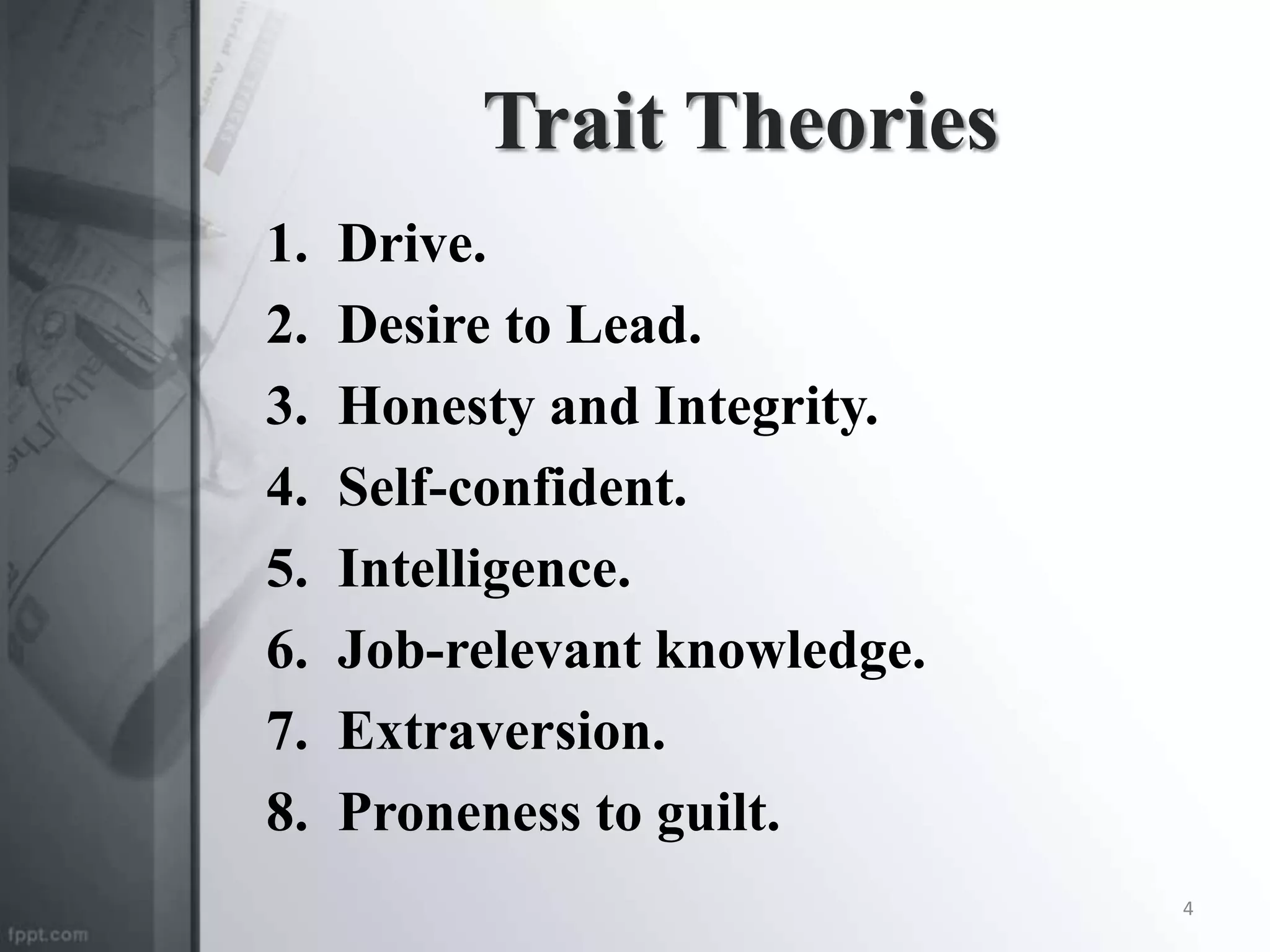 Trait Theories
1. Drive.
2. Desire to Lead.
3. Honesty and Integrity.
4. Self-confident.
5. Intelligence.
6. Job-relevant knowledge.
7. Extraversion.
8. Proneness to guilt.
4
 