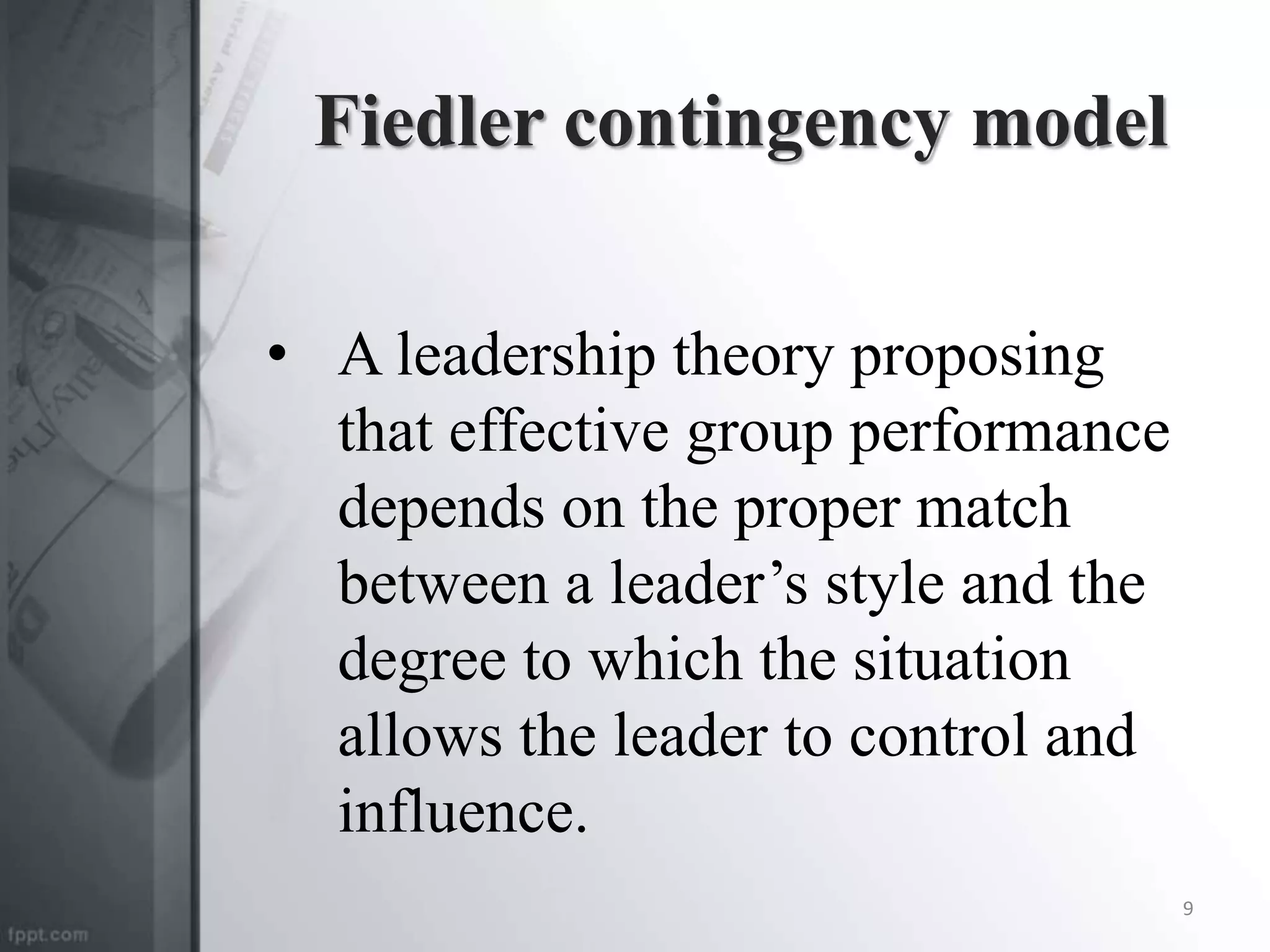Fiedler contingency model
• A leadership theory proposing
that effective group performance
depends on the proper match
between a leader’s style and the
degree to which the situation
allows the leader to control and
influence.
9
 