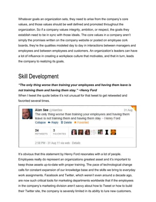 Whatever goals an organization sets, they need to arise from the company’s core
values, and those values should be well defined and promoted throughout the
organization. So if a company values integrity, ambition, or respect, the goals they
establish need to be in sync with those ideals. The core values in a company aren’t
simply the promises written on the company website or posted on employee cork
boards, they’re the qualities modeled day to day in interactions between managers and
employees and between employees and customers. An organization’s leaders can have
a lot of influence in creating a workplace culture that motivates, and that in turn, leads
the company to realizing its goals.
Skill Development
“The only thing worse than training your employees and having them leave is
not training them and having them stay.” ~Henry Ford
When I tweet the quote below it’s not unusual for that tweet to get retweeted and
favorited several times.
It’s obvious that this statement by Henry Ford resonates with a lot of people.
Employees really do represent an organizations greatest asset and it’s important to
keep those assets up-to-date with proper training. The pace of technological change
calls for constant expansion of our knowledge base and the skills we bring to everyday
work assignments. Facebook and Twitter, which weren’t even around a decade ago,
are now such critical tools for marketing departments worldwide that if the employees
in the company’s marketing division aren’t savvy about how to Tweet or how to build
their Twitter site, the company is severely limited in its ability to lure new customers.
 