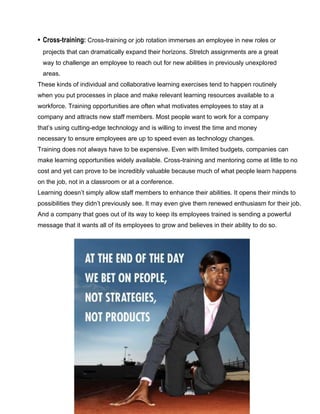 • Cross-training: Cross-training or job rotation immerses an employee in new roles or
projects that can dramatically expand their horizons. Stretch assignments are a great
way to challenge an employee to reach out for new abilities in previously unexplored
areas.
These kinds of individual and collaborative learning exercises tend to happen routinely
when you put processes in place and make relevant learning resources available to a
workforce. Training opportunities are often what motivates employees to stay at a
company and attracts new staff members. Most people want to work for a company
that’s using cutting-edge technology and is willing to invest the time and money
necessary to ensure employees are up to speed even as technology changes.
Training does not always have to be expensive. Even with limited budgets, companies can
make learning opportunities widely available. Cross-training and mentoring come at little to no
cost and yet can prove to be incredibly valuable because much of what people learn happens
on the job, not in a classroom or at a conference.
Learning doesn’t simply allow staff members to enhance their abilities. It opens their minds to
possibilities they didn’t previously see. It may even give them renewed enthusiasm for their job.
And a company that goes out of its way to keep its employees trained is sending a powerful
message that it wants all of its employees to grow and believes in their ability to do so.
 