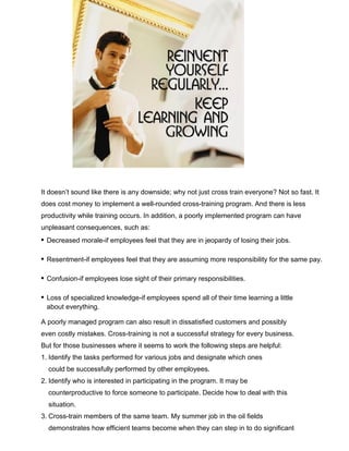 It doesn’t sound like there is any downside; why not just cross train everyone? Not so fast. It
does cost money to implement a well-rounded cross-training program. And there is less
productivity while training occurs. In addition, a poorly implemented program can have
unpleasant consequences, such as:
• Decreased morale-if employees feel that they are in jeopardy of losing their jobs.
• Resentment-if employees feel that they are assuming more responsibility for the same pay.
• Confusion-if employees lose sight of their primary responsibilities.
• Loss of specialized knowledge-if employees spend all of their time learning a little
about everything.
A poorly managed program can also result in dissatisfied customers and possibly
even costly mistakes. Cross-training is not a successful strategy for every business.
But for those businesses where it seems to work the following steps are helpful:
1. Identify the tasks performed for various jobs and designate which ones
could be successfully performed by other employees.
2. Identify who is interested in participating in the program. It may be
counterproductive to force someone to participate. Decide how to deal with this
situation.
3. Cross-train members of the same team. My summer job in the oil fields
demonstrates how efficient teams become when they can step in to do significant
 