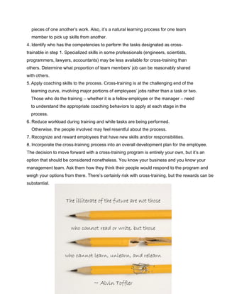 pieces of one another’s work. Also, it’s a natural learning process for one team
member to pick up skills from another.
4. Identify who has the competencies to perform the tasks designated as cross-
trainable in step 1. Specialized skills in some professionals (engineers, scientists,
programmers, lawyers, accountants) may be less available for cross-training than
others. Determine what proportion of team members’ job can be reasonably shared
with others.
5. Apply coaching skills to the process. Cross-training is at the challenging end of the
learning curve, involving major portions of employees’ jobs rather than a task or two.
Those who do the training – whether it is a fellow employee or the manager – need
to understand the appropriate coaching behaviors to apply at each stage in the
process.
6. Reduce workload during training and while tasks are being performed.
Otherwise, the people involved may feel resentful about the process.
7. Recognize and reward employees that have new skills and/or responsibilities.
8. Incorporate the cross-training process into an overall development plan for the employee.
The decision to move forward with a cross-training program is entirely your own, but it’s an
option that should be considered nonetheless. You know your business and you know your
management team. Ask them how they think their people would respond to the program and
weigh your options from there. There’s certainly risk with cross-training, but the rewards can be
substantial.
 