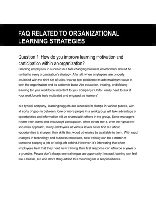 FAQ RELATED TO ORGANIZATIONAL
LEARNING STRATEGIES
Question 1: How do you improve learning motivation and
participation within an organization?
Enabling employees to succeed in a fast-changing business environment should be
central to every organization’s strategy. After all, when employees are properly
equipped with the right set of skills, they’re best positioned to add maximum value to
both the organization and its customer base. Are education, training, and lifelong
learning for your workforce important to your company? Or do I really need to ask if
your workforce is truly motivated and engaged as learners?
In a typical company, learning nuggets are accessed in clumps in various places, with
all sorts of gaps in between. One or more people in a work group will take advantage of
opportunities and information will be shared with others in the group. Some managers
inform their teams and encourage participation, while others don’t. With the typical hit-
and-miss approach, many employees at various levels never find out about
opportunities to sharpen their skills that would otherwise be available to them. With rapid
changes in technology and business processes, new training can be a matter of
someone keeping a job or being left behind. However, it’s interesting that when
employees hear that they need new training, their first response can often be a yawn or
a grumble. People don’t always see training as an opportunity. Instead, training can feel
like a hassle, like one more thing added to a mounting list of responsibilities.
 
