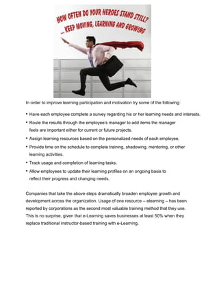 In order to improve learning participation and motivation try some of the following:
• Have each employee complete a survey regarding his or her learning needs and interests.
• Route the results through the employee’s manager to add items the manager
feels are important either for current or future projects.
• Assign learning resources based on the personalized needs of each employee.
• Provide time on the schedule to complete training, shadowing, mentoring, or other
learning activities.
• Track usage and completion of learning tasks.
• Allow employees to update their learning profiles on an ongoing basis to
reflect their progress and changing needs.
Companies that take the above steps dramatically broaden employee growth and
development across the organization. Usage of one resource – elearning – has been
reported by corporations as the second most valuable training method that they use.
This is no surprise, given that e-Learning saves businesses at least 50% when they
replace traditional instructor-based training with e-Learning.
 
