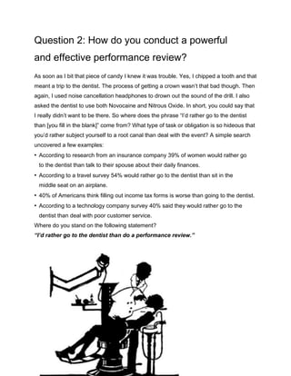 Question 2: How do you conduct a powerful
and effective performance review?
As soon as I bit that piece of candy I knew it was trouble. Yes, I chipped a tooth and that
meant a trip to the dentist. The process of getting a crown wasn’t that bad though. Then
again, I used noise cancellation headphones to drown out the sound of the drill. I also
asked the dentist to use both Novocaine and Nitrous Oxide. In short, you could say that
I really didn’t want to be there. So where does the phrase “I’d rather go to the dentist
than [you fill in the blank]” come from? What type of task or obligation is so hideous that
you’d rather subject yourself to a root canal than deal with the event? A simple search
uncovered a few examples:
• According to research from an insurance company 39% of women would rather go
to the dentist than talk to their spouse about their daily finances.
• According to a travel survey 54% would rather go to the dentist than sit in the
middle seat on an airplane.
• 40% of Americans think filling out income tax forms is worse than going to the dentist.
• According to a technology company survey 40% said they would rather go to the
dentist than deal with poor customer service.
Where do you stand on the following statement?
“I’d rather go to the dentist than do a performance review.”
 