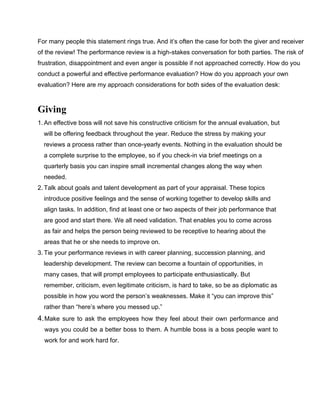 For many people this statement rings true. And it’s often the case for both the giver and receiver
of the review! The performance review is a high-stakes conversation for both parties. The risk of
frustration, disappointment and even anger is possible if not approached correctly. How do you
conduct a powerful and effective performance evaluation? How do you approach your own
evaluation? Here are my approach considerations for both sides of the evaluation desk:
Giving
1. An effective boss will not save his constructive criticism for the annual evaluation, but
will be offering feedback throughout the year. Reduce the stress by making your
reviews a process rather than once-yearly events. Nothing in the evaluation should be
a complete surprise to the employee, so if you check-in via brief meetings on a
quarterly basis you can inspire small incremental changes along the way when
needed.
2. Talk about goals and talent development as part of your appraisal. These topics
introduce positive feelings and the sense of working together to develop skills and
align tasks. In addition, find at least one or two aspects of their job performance that
are good and start there. We all need validation. That enables you to come across
as fair and helps the person being reviewed to be receptive to hearing about the
areas that he or she needs to improve on.
3. Tie your performance reviews in with career planning, succession planning, and
leadership development. The review can become a fountain of opportunities, in
many cases, that will prompt employees to participate enthusiastically. But
remember, criticism, even legitimate criticism, is hard to take, so be as diplomatic as
possible in how you word the person’s weaknesses. Make it “you can improve this”
rather than “here’s where you messed up.”
4.Make sure to ask the employees how they feel about their own performance and
ways you could be a better boss to them. A humble boss is a boss people want to
work for and work hard for.
 