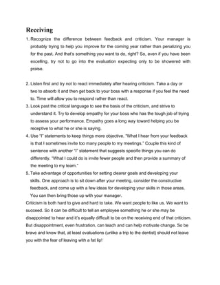 Receiving
1. Recognize the difference between feedback and criticism. Your manager is
probably trying to help you improve for the coming year rather than penalizing you
for the past. And that’s something you want to do, right? So, even if you have been
excelling, try not to go into the evaluation expecting only to be showered with
praise.
2. Listen first and try not to react immediately after hearing criticism. Take a day or
two to absorb it and then get back to your boss with a response if you feel the need
to. Time will allow you to respond rather than react.
3. Look past the critical language to see the basis of the criticism, and strive to
understand it. Try to develop empathy for your boss who has the tough job of trying
to assess your performance. Empathy goes a long way toward helping you be
receptive to what he or she is saying.
4. Use “I” statements to keep things more objective. “What I hear from your feedback
is that I sometimes invite too many people to my meetings.” Couple this kind of
sentence with another “I” statement that suggests specific things you can do
differently. “What I could do is invite fewer people and then provide a summary of
the meeting to my team.”
5. Take advantage of opportunities for setting clearer goals and developing your
skills. One approach is to sit down after your meeting, consider the constructive
feedback, and come up with a few ideas for developing your skills in those areas.
You can then bring those up with your manager.
Criticism is both hard to give and hard to take. We want people to like us. We want to
succeed. So it can be difficult to tell an employee something he or she may be
disappointed to hear and it’s equally difficult to be on the receiving end of that criticism.
But disappointment, even frustration, can teach and can help motivate change. So be
brave and know that, at least evaluations (unlike a trip to the dentist) should not leave
you with the fear of leaving with a fat lip!
 