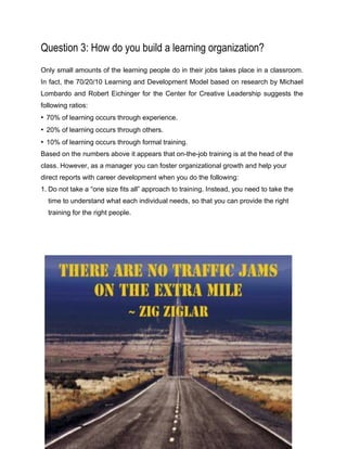 Question 3: How do you build a learning organization?
Only small amounts of the learning people do in their jobs takes place in a classroom.
In fact, the 70/20/10 Learning and Development Model based on research by Michael
Lombardo and Robert Eichinger for the Center for Creative Leadership suggests the
following ratios:
• 70% of learning occurs through experience.
• 20% of learning occurs through others.
• 10% of learning occurs through formal training.
Based on the numbers above it appears that on-the-job training is at the head of the
class. However, as a manager you can foster organizational growth and help your
direct reports with career development when you do the following:
1. Do not take a “one size fits all” approach to training. Instead, you need to take the
time to understand what each individual needs, so that you can provide the right
training for the right people.
 