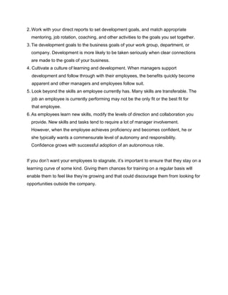 2. Work with your direct reports to set development goals, and match appropriate
mentoring, job rotation, coaching, and other activities to the goals you set together.
3. Tie development goals to the business goals of your work group, department, or
company. Development is more likely to be taken seriously when clear connections
are made to the goals of your business.
4. Cultivate a culture of learning and development. When managers support
development and follow through with their employees, the benefits quickly become
apparent and other managers and employees follow suit.
5. Look beyond the skills an employee currently has. Many skills are transferable. The
job an employee is currently performing may not be the only fit or the best fit for
that employee.
6. As employees learn new skills, modify the levels of direction and collaboration you
provide. New skills and tasks tend to require a lot of manager involvement.
However, when the employee achieves proficiency and becomes confident, he or
she typically wants a commensurate level of autonomy and responsibility.
Confidence grows with successful adoption of an autonomous role.
If you don’t want your employees to stagnate, it’s important to ensure that they stay on a
learning curve of some kind. Giving them chances for training on a regular basis will
enable them to feel like they’re growing and that could discourage them from looking for
opportunities outside the company.
 
