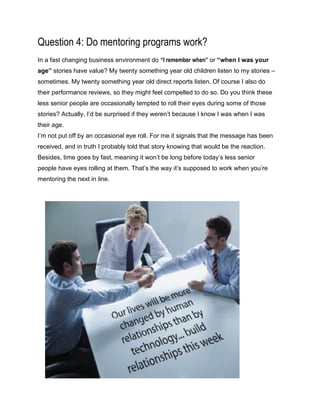 Question 4: Do mentoring programs work?
In a fast changing business environment do “I remember when” or “when I was your
age” stories have value? My twenty something year old children listen to my stories –
sometimes. My twenty something year old direct reports listen. Of course I also do
their performance reviews, so they might feel compelled to do so. Do you think these
less senior people are occasionally tempted to roll their eyes during some of those
stories? Actually, I’d be surprised if they weren’t because I know I was when I was
their age.
I’m not put off by an occasional eye roll. For me it signals that the message has been
received, and in truth I probably told that story knowing that would be the reaction.
Besides, time goes by fast, meaning it won’t be long before today’s less senior
people have eyes rolling at them. That’s the way it’s supposed to work when you’re
mentoring the next in line.
 