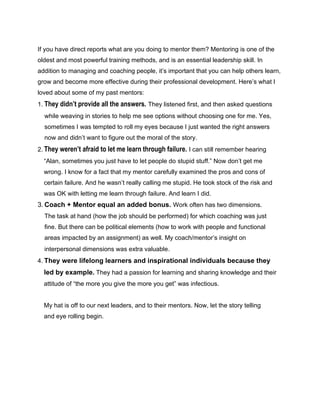 If you have direct reports what are you doing to mentor them? Mentoring is one of the
oldest and most powerful training methods, and is an essential leadership skill. In
addition to managing and coaching people, it’s important that you can help others learn,
grow and become more effective during their professional development. Here’s what I
loved about some of my past mentors:
1. They didn’t provide all the answers. They listened first, and then asked questions
while weaving in stories to help me see options without choosing one for me. Yes,
sometimes I was tempted to roll my eyes because I just wanted the right answers
now and didn’t want to figure out the moral of the story.
2. They weren’t afraid to let me learn through failure. I can still remember hearing
“Alan, sometimes you just have to let people do stupid stuff.” Now don’t get me
wrong. I know for a fact that my mentor carefully examined the pros and cons of
certain failure. And he wasn’t really calling me stupid. He took stock of the risk and
was OK with letting me learn through failure. And learn I did.
3. Coach + Mentor equal an added bonus. Work often has two dimensions.
The task at hand (how the job should be performed) for which coaching was just
fine. But there can be political elements (how to work with people and functional
areas impacted by an assignment) as well. My coach/mentor’s insight on
interpersonal dimensions was extra valuable.
4. They were lifelong learners and inspirational individuals because they
led by example. They had a passion for learning and sharing knowledge and their
attitude of “the more you give the more you get” was infectious.
My hat is off to our next leaders, and to their mentors. Now, let the story telling
and eye rolling begin.
 
